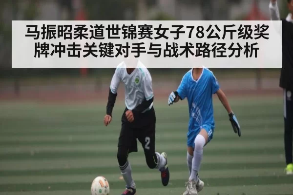 马振昭柔道世锦赛女子78公斤级奖牌冲击关键对手与战术路径分析